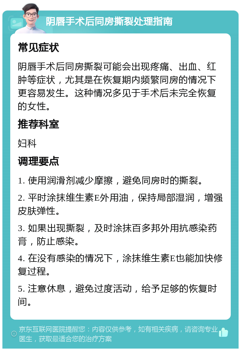 阴唇手术后同房撕裂处理指南 常见症状 阴唇手术后同房撕裂可能会出现疼痛、出血、红肿等症状，尤其是在恢复期内频繁同房的情况下更容易发生。这种情况多见于手术后未完全恢复的女性。 推荐科室 妇科 调理要点 1. 使用润滑剂减少摩擦，避免同房时的撕裂。 2. 平时涂抹维生素E外用油，保持局部湿润，增强皮肤弹性。 3. 如果出现撕裂，及时涂抹百多邦外用抗感染药膏，防止感染。 4. 在没有感染的情况下，涂抹维生素E也能加快修复过程。 5. 注意休息，避免过度活动，给予足够的恢复时间。