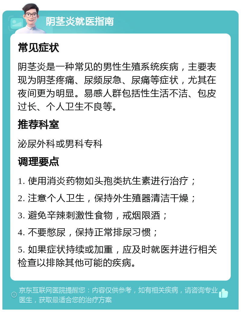 阴茎炎就医指南 常见症状 阴茎炎是一种常见的男性生殖系统疾病，主要表现为阴茎疼痛、尿频尿急、尿痛等症状，尤其在夜间更为明显。易感人群包括性生活不洁、包皮过长、个人卫生不良等。 推荐科室 泌尿外科或男科专科 调理要点 1. 使用消炎药物如头孢类抗生素进行治疗； 2. 注意个人卫生，保持外生殖器清洁干燥； 3. 避免辛辣刺激性食物，戒烟限酒； 4. 不要憋尿，保持正常排尿习惯； 5. 如果症状持续或加重，应及时就医并进行相关检查以排除其他可能的疾病。