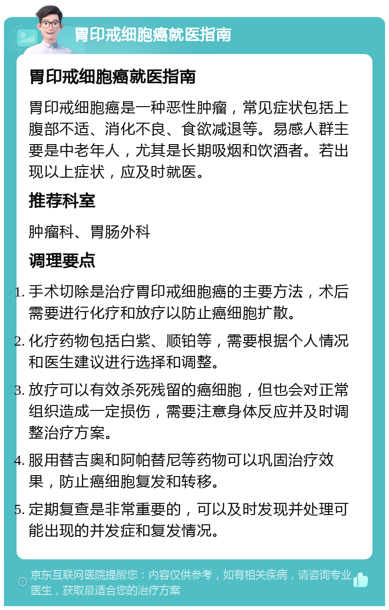 胃印戒细胞癌就医指南 胃印戒细胞癌就医指南 胃印戒细胞癌是一种恶性肿瘤，常见症状包括上腹部不适、消化不良、食欲减退等。易感人群主要是中老年人，尤其是长期吸烟和饮酒者。若出现以上症状，应及时就医。 推荐科室 肿瘤科、胃肠外科 调理要点 手术切除是治疗胃印戒细胞癌的主要方法，术后需要进行化疗和放疗以防止癌细胞扩散。 化疗药物包括白紫、顺铂等，需要根据个人情况和医生建议进行选择和调整。 放疗可以有效杀死残留的癌细胞，但也会对正常组织造成一定损伤，需要注意身体反应并及时调整治疗方案。 服用替吉奥和阿帕替尼等药物可以巩固治疗效果，防止癌细胞复发和转移。 定期复查是非常重要的，可以及时发现并处理可能出现的并发症和复发情况。