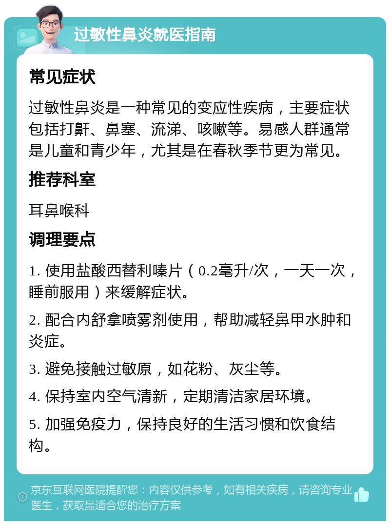 过敏性鼻炎就医指南 常见症状 过敏性鼻炎是一种常见的变应性疾病，主要症状包括打鼾、鼻塞、流涕、咳嗽等。易感人群通常是儿童和青少年，尤其是在春秋季节更为常见。 推荐科室 耳鼻喉科 调理要点 1. 使用盐酸西替利嗪片（0.2毫升/次，一天一次，睡前服用）来缓解症状。 2. 配合内舒拿喷雾剂使用，帮助减轻鼻甲水肿和炎症。 3. 避免接触过敏原，如花粉、灰尘等。 4. 保持室内空气清新，定期清洁家居环境。 5. 加强免疫力，保持良好的生活习惯和饮食结构。