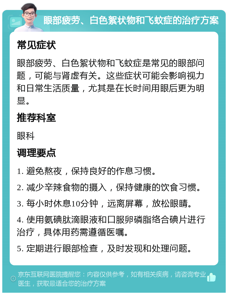 眼部疲劳、白色絮状物和飞蚊症的治疗方案 常见症状 眼部疲劳、白色絮状物和飞蚊症是常见的眼部问题，可能与肾虚有关。这些症状可能会影响视力和日常生活质量，尤其是在长时间用眼后更为明显。 推荐科室 眼科 调理要点 1. 避免熬夜，保持良好的作息习惯。 2. 减少辛辣食物的摄入，保持健康的饮食习惯。 3. 每小时休息10分钟，远离屏幕，放松眼睛。 4. 使用氨碘肽滴眼液和口服卵磷脂络合碘片进行治疗，具体用药需遵循医嘱。 5. 定期进行眼部检查，及时发现和处理问题。