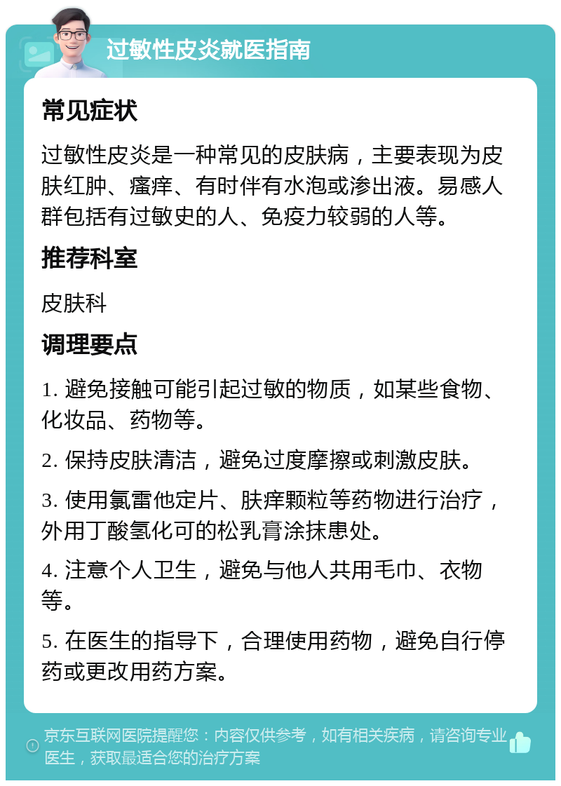 过敏性皮炎就医指南 常见症状 过敏性皮炎是一种常见的皮肤病，主要表现为皮肤红肿、瘙痒、有时伴有水泡或渗出液。易感人群包括有过敏史的人、免疫力较弱的人等。 推荐科室 皮肤科 调理要点 1. 避免接触可能引起过敏的物质，如某些食物、化妆品、药物等。 2. 保持皮肤清洁，避免过度摩擦或刺激皮肤。 3. 使用氯雷他定片、肤痒颗粒等药物进行治疗，外用丁酸氢化可的松乳膏涂抹患处。 4. 注意个人卫生，避免与他人共用毛巾、衣物等。 5. 在医生的指导下，合理使用药物，避免自行停药或更改用药方案。