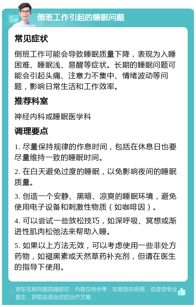 倒班工作引起的睡眠问题 常见症状 倒班工作可能会导致睡眠质量下降，表现为入睡困难、睡眠浅、易醒等症状。长期的睡眠问题可能会引起头痛、注意力不集中、情绪波动等问题，影响日常生活和工作效率。 推荐科室 神经内科或睡眠医学科 调理要点 1. 尽量保持规律的作息时间，包括在休息日也要尽量维持一致的睡眠时间。 2. 在白天避免过度的睡眠，以免影响夜间的睡眠质量。 3. 创造一个安静、黑暗、凉爽的睡眠环境，避免使用电子设备和刺激性物质（如咖啡因）。 4. 可以尝试一些放松技巧，如深呼吸、冥想或渐进性肌肉松弛法来帮助入睡。 5. 如果以上方法无效，可以考虑使用一些非处方药物，如褪黑素或天然草药补充剂，但请在医生的指导下使用。