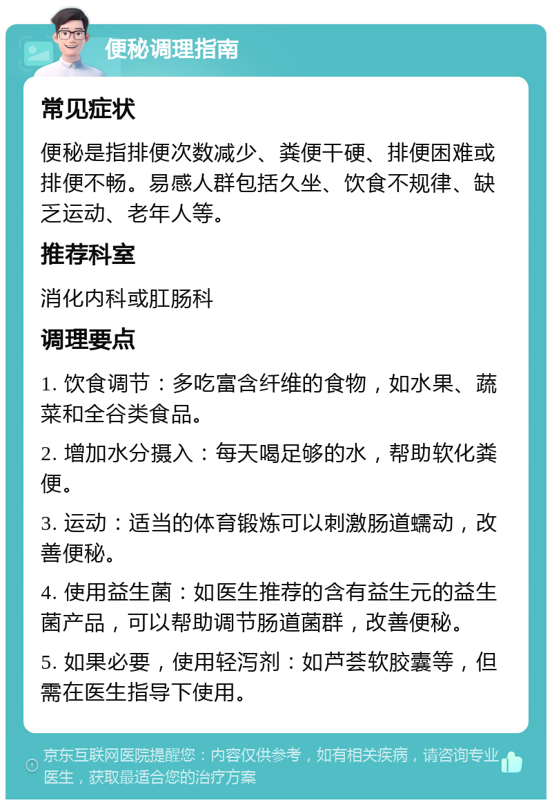 便秘调理指南 常见症状 便秘是指排便次数减少、粪便干硬、排便困难或排便不畅。易感人群包括久坐、饮食不规律、缺乏运动、老年人等。 推荐科室 消化内科或肛肠科 调理要点 1. 饮食调节：多吃富含纤维的食物，如水果、蔬菜和全谷类食品。 2. 增加水分摄入：每天喝足够的水，帮助软化粪便。 3. 运动：适当的体育锻炼可以刺激肠道蠕动，改善便秘。 4. 使用益生菌：如医生推荐的含有益生元的益生菌产品，可以帮助调节肠道菌群，改善便秘。 5. 如果必要，使用轻泻剂：如芦荟软胶囊等，但需在医生指导下使用。