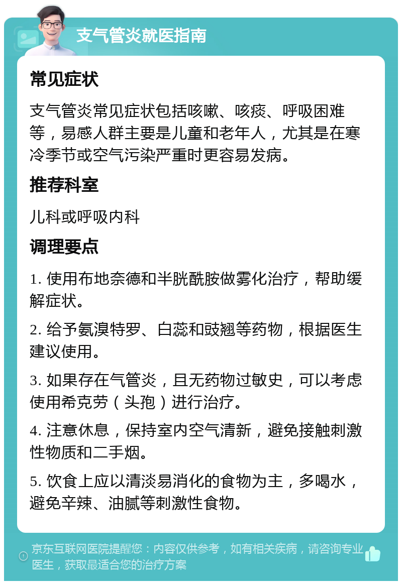 支气管炎就医指南 常见症状 支气管炎常见症状包括咳嗽、咳痰、呼吸困难等，易感人群主要是儿童和老年人，尤其是在寒冷季节或空气污染严重时更容易发病。 推荐科室 儿科或呼吸内科 调理要点 1. 使用布地奈德和半胱酰胺做雾化治疗，帮助缓解症状。 2. 给予氨溴特罗、白蕊和豉翘等药物，根据医生建议使用。 3. 如果存在气管炎，且无药物过敏史，可以考虑使用希克劳（头孢）进行治疗。 4. 注意休息，保持室内空气清新，避免接触刺激性物质和二手烟。 5. 饮食上应以清淡易消化的食物为主，多喝水，避免辛辣、油腻等刺激性食物。