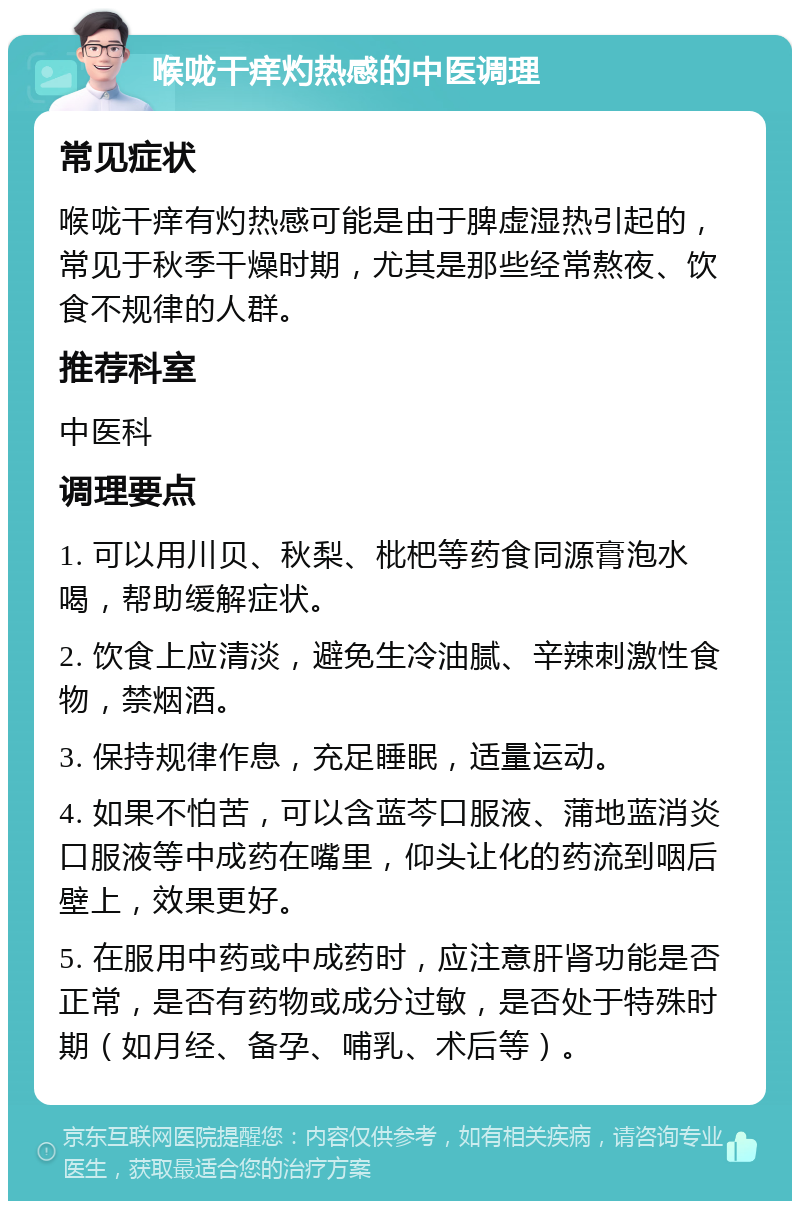 喉咙干痒灼热感的中医调理 常见症状 喉咙干痒有灼热感可能是由于脾虚湿热引起的，常见于秋季干燥时期，尤其是那些经常熬夜、饮食不规律的人群。 推荐科室 中医科 调理要点 1. 可以用川贝、秋梨、枇杷等药食同源膏泡水喝，帮助缓解症状。 2. 饮食上应清淡，避免生冷油腻、辛辣刺激性食物，禁烟酒。 3. 保持规律作息，充足睡眠，适量运动。 4. 如果不怕苦，可以含蓝芩口服液、蒲地蓝消炎口服液等中成药在嘴里，仰头让化的药流到咽后壁上，效果更好。 5. 在服用中药或中成药时，应注意肝肾功能是否正常，是否有药物或成分过敏，是否处于特殊时期（如月经、备孕、哺乳、术后等）。