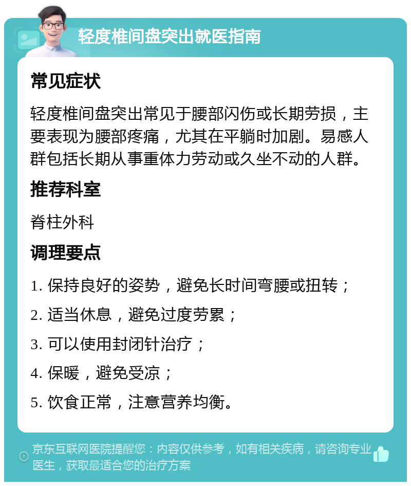 轻度椎间盘突出就医指南 常见症状 轻度椎间盘突出常见于腰部闪伤或长期劳损，主要表现为腰部疼痛，尤其在平躺时加剧。易感人群包括长期从事重体力劳动或久坐不动的人群。 推荐科室 脊柱外科 调理要点 1. 保持良好的姿势，避免长时间弯腰或扭转； 2. 适当休息，避免过度劳累； 3. 可以使用封闭针治疗； 4. 保暖，避免受凉； 5. 饮食正常，注意营养均衡。