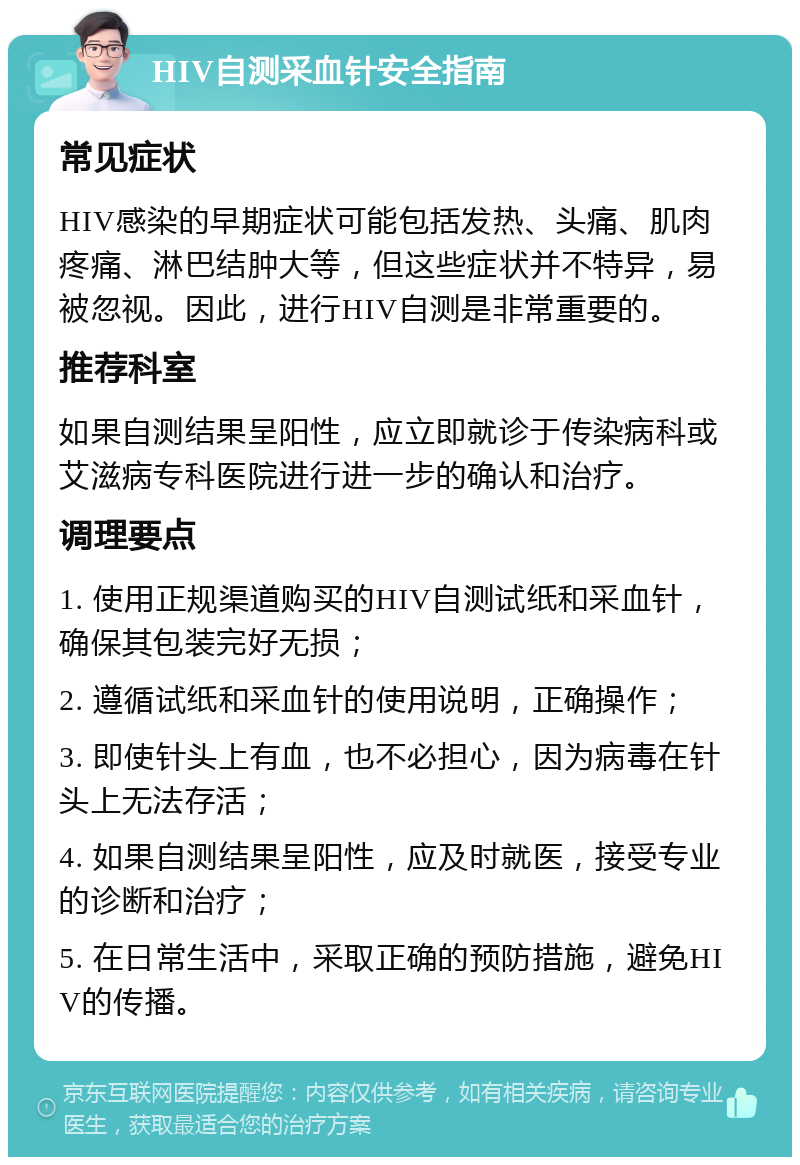 HIV自测采血针安全指南 常见症状 HIV感染的早期症状可能包括发热、头痛、肌肉疼痛、淋巴结肿大等，但这些症状并不特异，易被忽视。因此，进行HIV自测是非常重要的。 推荐科室 如果自测结果呈阳性，应立即就诊于传染病科或艾滋病专科医院进行进一步的确认和治疗。 调理要点 1. 使用正规渠道购买的HIV自测试纸和采血针，确保其包装完好无损； 2. 遵循试纸和采血针的使用说明，正确操作； 3. 即使针头上有血，也不必担心，因为病毒在针头上无法存活； 4. 如果自测结果呈阳性，应及时就医，接受专业的诊断和治疗； 5. 在日常生活中，采取正确的预防措施，避免HIV的传播。