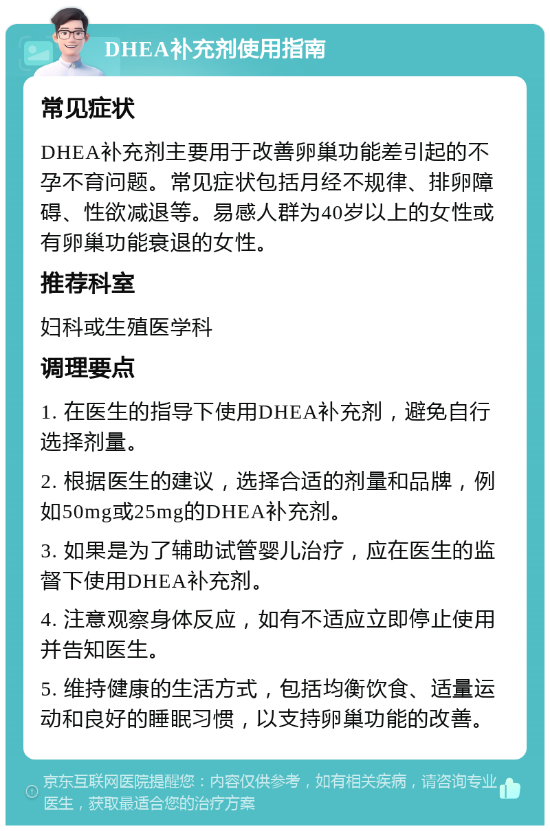 DHEA补充剂使用指南 常见症状 DHEA补充剂主要用于改善卵巢功能差引起的不孕不育问题。常见症状包括月经不规律、排卵障碍、性欲减退等。易感人群为40岁以上的女性或有卵巢功能衰退的女性。 推荐科室 妇科或生殖医学科 调理要点 1. 在医生的指导下使用DHEA补充剂，避免自行选择剂量。 2. 根据医生的建议，选择合适的剂量和品牌，例如50mg或25mg的DHEA补充剂。 3. 如果是为了辅助试管婴儿治疗，应在医生的监督下使用DHEA补充剂。 4. 注意观察身体反应，如有不适应立即停止使用并告知医生。 5. 维持健康的生活方式，包括均衡饮食、适量运动和良好的睡眠习惯，以支持卵巢功能的改善。