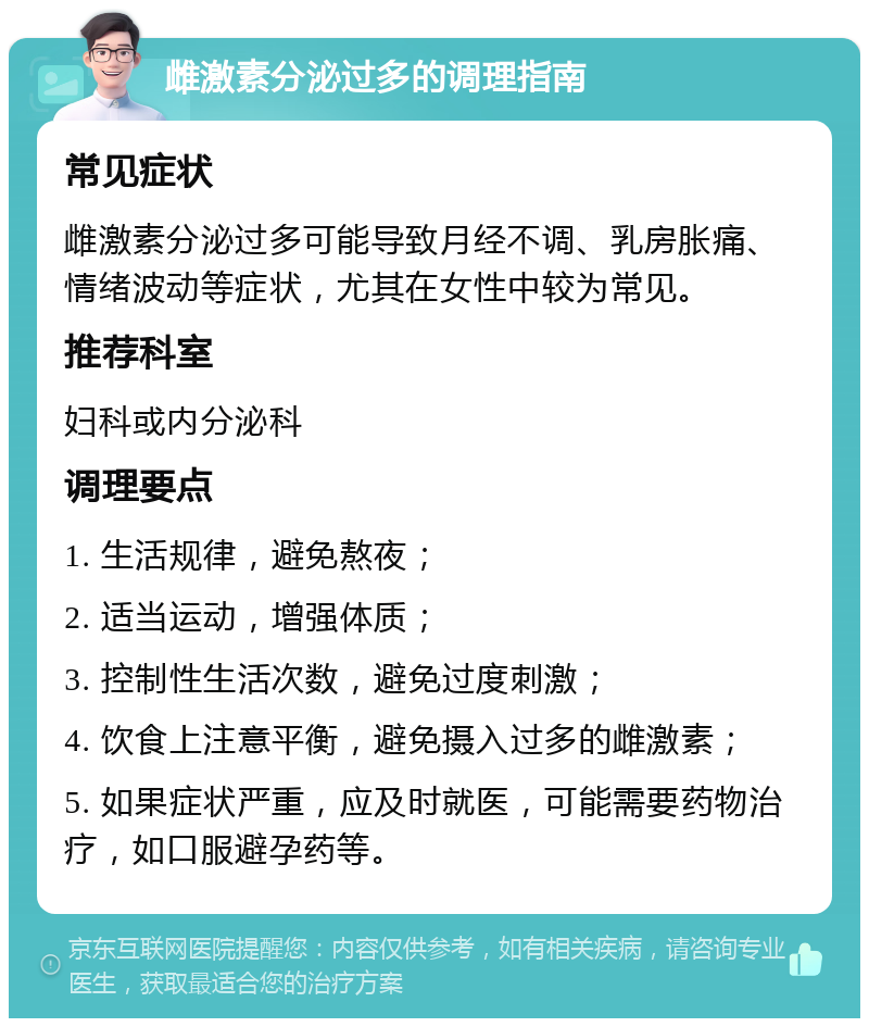 雌激素分泌过多的调理指南 常见症状 雌激素分泌过多可能导致月经不调、乳房胀痛、情绪波动等症状，尤其在女性中较为常见。 推荐科室 妇科或内分泌科 调理要点 1. 生活规律，避免熬夜； 2. 适当运动，增强体质； 3. 控制性生活次数，避免过度刺激； 4. 饮食上注意平衡，避免摄入过多的雌激素； 5. 如果症状严重，应及时就医，可能需要药物治疗，如口服避孕药等。