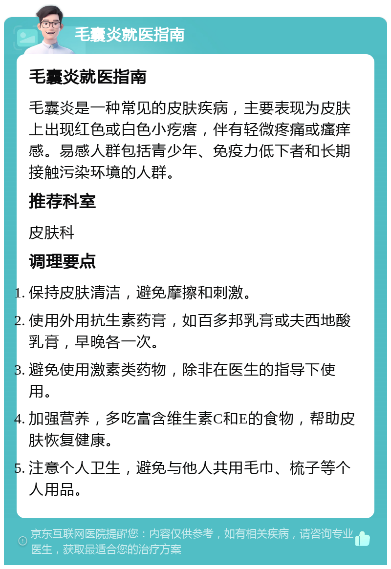 毛囊炎就医指南 毛囊炎就医指南 毛囊炎是一种常见的皮肤疾病，主要表现为皮肤上出现红色或白色小疙瘩，伴有轻微疼痛或瘙痒感。易感人群包括青少年、免疫力低下者和长期接触污染环境的人群。 推荐科室 皮肤科 调理要点 保持皮肤清洁，避免摩擦和刺激。 使用外用抗生素药膏，如百多邦乳膏或夫西地酸乳膏，早晚各一次。 避免使用激素类药物，除非在医生的指导下使用。 加强营养，多吃富含维生素C和E的食物，帮助皮肤恢复健康。 注意个人卫生，避免与他人共用毛巾、梳子等个人用品。