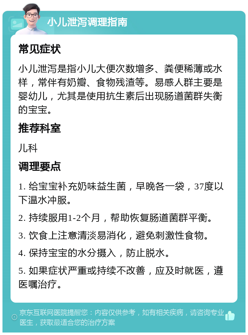 小儿泄泻调理指南 常见症状 小儿泄泻是指小儿大便次数增多、粪便稀薄或水样，常伴有奶瓣、食物残渣等。易感人群主要是婴幼儿，尤其是使用抗生素后出现肠道菌群失衡的宝宝。 推荐科室 儿科 调理要点 1. 给宝宝补充奶味益生菌，早晚各一袋，37度以下温水冲服。 2. 持续服用1-2个月，帮助恢复肠道菌群平衡。 3. 饮食上注意清淡易消化，避免刺激性食物。 4. 保持宝宝的水分摄入，防止脱水。 5. 如果症状严重或持续不改善，应及时就医，遵医嘱治疗。