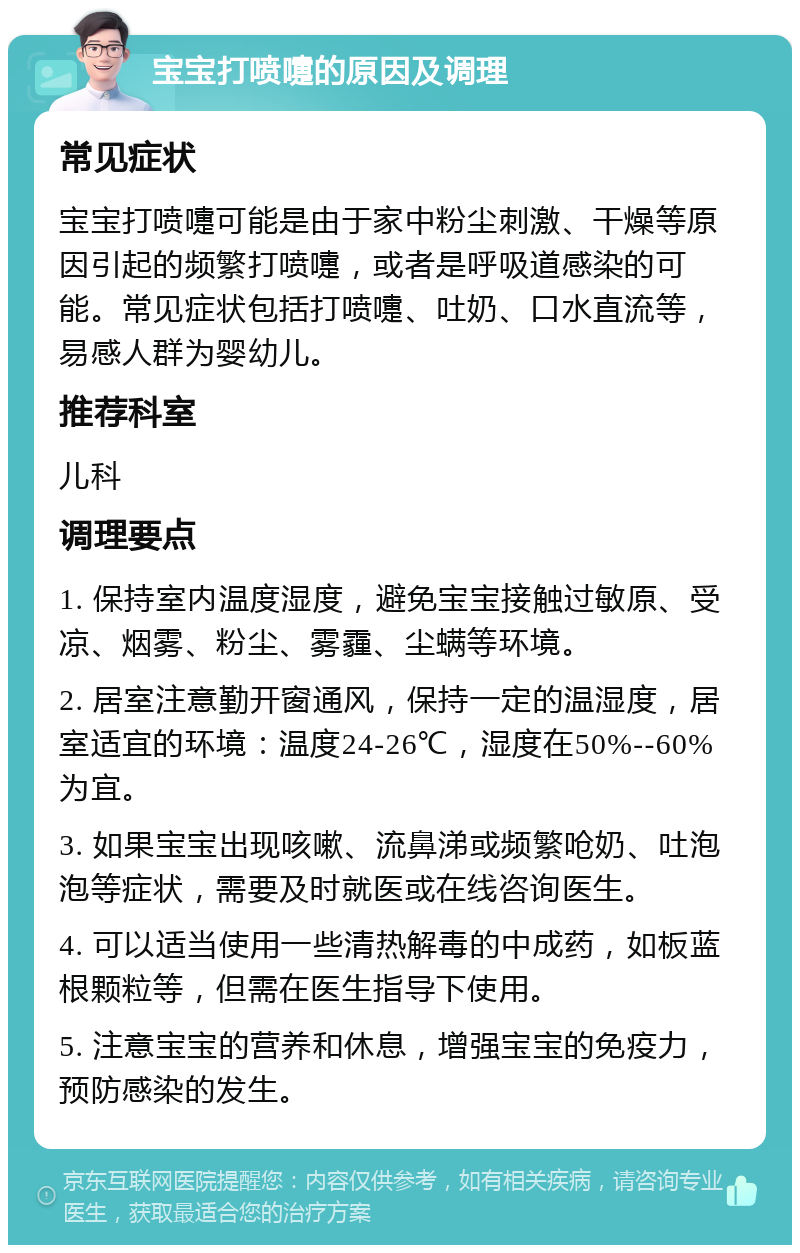 宝宝打喷嚏的原因及调理 常见症状 宝宝打喷嚏可能是由于家中粉尘刺激、干燥等原因引起的频繁打喷嚏，或者是呼吸道感染的可能。常见症状包括打喷嚏、吐奶、口水直流等，易感人群为婴幼儿。 推荐科室 儿科 调理要点 1. 保持室内温度湿度，避免宝宝接触过敏原、受凉、烟雾、粉尘、雾霾、尘螨等环境。 2. 居室注意勤开窗通风，保持一定的温湿度，居室适宜的环境：温度24-26℃，湿度在50%--60%为宜。 3. 如果宝宝出现咳嗽、流鼻涕或频繁呛奶、吐泡泡等症状，需要及时就医或在线咨询医生。 4. 可以适当使用一些清热解毒的中成药，如板蓝根颗粒等，但需在医生指导下使用。 5. 注意宝宝的营养和休息，增强宝宝的免疫力，预防感染的发生。