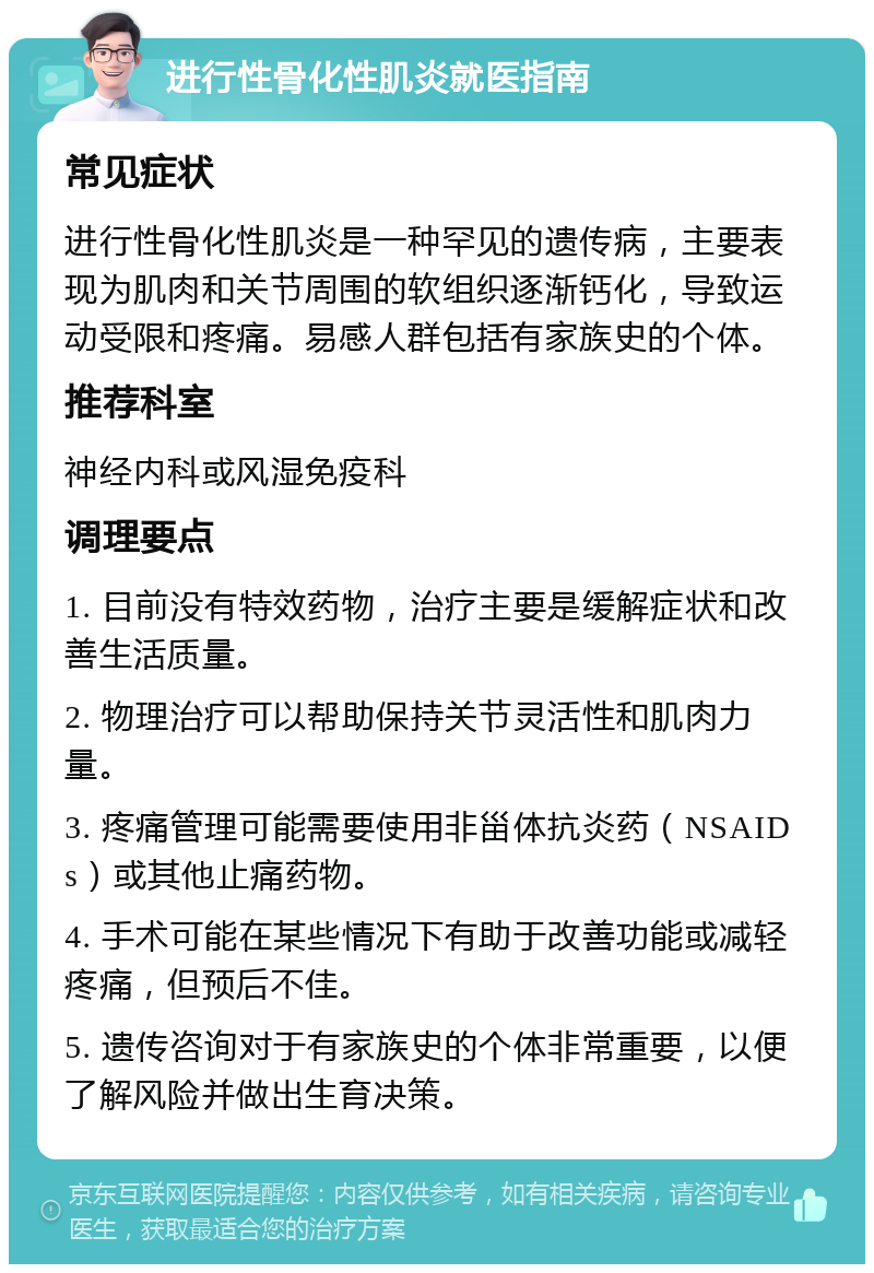 进行性骨化性肌炎就医指南 常见症状 进行性骨化性肌炎是一种罕见的遗传病，主要表现为肌肉和关节周围的软组织逐渐钙化，导致运动受限和疼痛。易感人群包括有家族史的个体。 推荐科室 神经内科或风湿免疫科 调理要点 1. 目前没有特效药物，治疗主要是缓解症状和改善生活质量。 2. 物理治疗可以帮助保持关节灵活性和肌肉力量。 3. 疼痛管理可能需要使用非甾体抗炎药（NSAIDs）或其他止痛药物。 4. 手术可能在某些情况下有助于改善功能或减轻疼痛，但预后不佳。 5. 遗传咨询对于有家族史的个体非常重要，以便了解风险并做出生育决策。