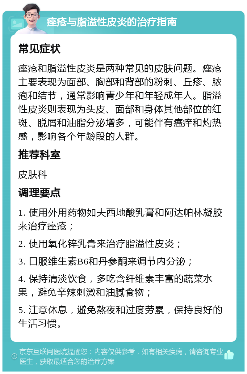 痤疮与脂溢性皮炎的治疗指南 常见症状 痤疮和脂溢性皮炎是两种常见的皮肤问题。痤疮主要表现为面部、胸部和背部的粉刺、丘疹、脓疱和结节，通常影响青少年和年轻成年人。脂溢性皮炎则表现为头皮、面部和身体其他部位的红斑、脱屑和油脂分泌增多，可能伴有瘙痒和灼热感，影响各个年龄段的人群。 推荐科室 皮肤科 调理要点 1. 使用外用药物如夫西地酸乳膏和阿达帕林凝胶来治疗痤疮； 2. 使用氧化锌乳膏来治疗脂溢性皮炎； 3. 口服维生素B6和丹参酮来调节内分泌； 4. 保持清淡饮食，多吃含纤维素丰富的蔬菜水果，避免辛辣刺激和油腻食物； 5. 注意休息，避免熬夜和过度劳累，保持良好的生活习惯。