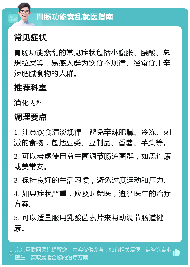 胃肠功能紊乱就医指南 常见症状 胃肠功能紊乱的常见症状包括小腹胀、腰酸、总想拉屎等，易感人群为饮食不规律、经常食用辛辣肥腻食物的人群。 推荐科室 消化内科 调理要点 1. 注意饮食清淡规律，避免辛辣肥腻、冷冻、刺激的食物，包括豆类、豆制品、番薯、芋头等。 2. 可以考虑使用益生菌调节肠道菌群，如思连康或美常安。 3. 保持良好的生活习惯，避免过度运动和压力。 4. 如果症状严重，应及时就医，遵循医生的治疗方案。 5. 可以适量服用乳酸菌素片来帮助调节肠道健康。