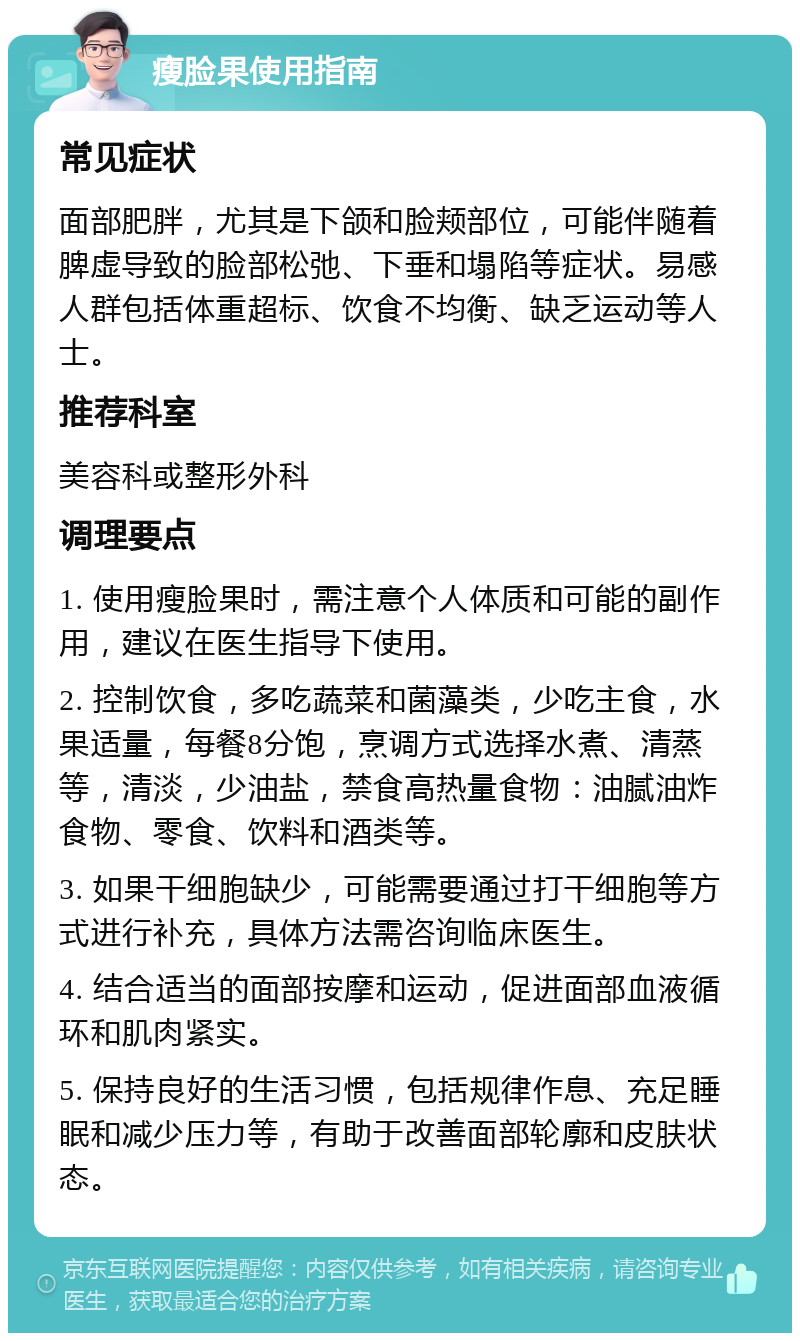 瘦脸果使用指南 常见症状 面部肥胖，尤其是下颌和脸颊部位，可能伴随着脾虚导致的脸部松弛、下垂和塌陷等症状。易感人群包括体重超标、饮食不均衡、缺乏运动等人士。 推荐科室 美容科或整形外科 调理要点 1. 使用瘦脸果时，需注意个人体质和可能的副作用，建议在医生指导下使用。 2. 控制饮食，多吃蔬菜和菌藻类，少吃主食，水果适量，每餐8分饱，烹调方式选择水煮、清蒸等，清淡，少油盐，禁食高热量食物：油腻油炸食物、零食、饮料和酒类等。 3. 如果干细胞缺少，可能需要通过打干细胞等方式进行补充，具体方法需咨询临床医生。 4. 结合适当的面部按摩和运动，促进面部血液循环和肌肉紧实。 5. 保持良好的生活习惯，包括规律作息、充足睡眠和减少压力等，有助于改善面部轮廓和皮肤状态。