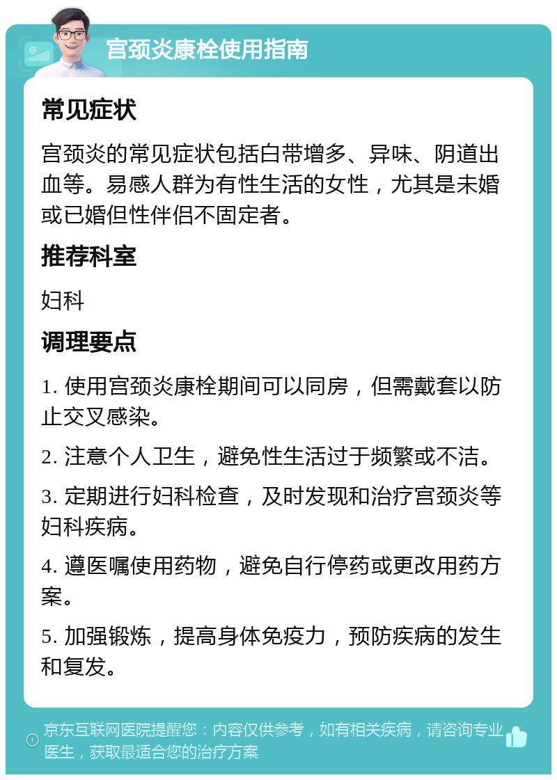 宫颈炎康栓使用指南 常见症状 宫颈炎的常见症状包括白带增多、异味、阴道出血等。易感人群为有性生活的女性，尤其是未婚或已婚但性伴侣不固定者。 推荐科室 妇科 调理要点 1. 使用宫颈炎康栓期间可以同房，但需戴套以防止交叉感染。 2. 注意个人卫生，避免性生活过于频繁或不洁。 3. 定期进行妇科检查，及时发现和治疗宫颈炎等妇科疾病。 4. 遵医嘱使用药物，避免自行停药或更改用药方案。 5. 加强锻炼，提高身体免疫力，预防疾病的发生和复发。