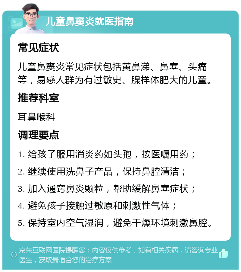 儿童鼻窦炎就医指南 常见症状 儿童鼻窦炎常见症状包括黄鼻涕、鼻塞、头痛等，易感人群为有过敏史、腺样体肥大的儿童。 推荐科室 耳鼻喉科 调理要点 1. 给孩子服用消炎药如头孢，按医嘱用药； 2. 继续使用洗鼻子产品，保持鼻腔清洁； 3. 加入通窍鼻炎颗粒，帮助缓解鼻塞症状； 4. 避免孩子接触过敏原和刺激性气体； 5. 保持室内空气湿润，避免干燥环境刺激鼻腔。