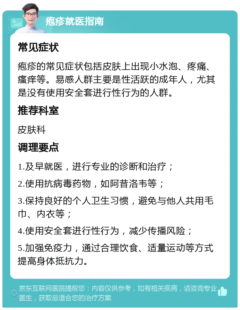 疱疹就医指南 常见症状 疱疹的常见症状包括皮肤上出现小水泡、疼痛、瘙痒等。易感人群主要是性活跃的成年人，尤其是没有使用安全套进行性行为的人群。 推荐科室 皮肤科 调理要点 1.及早就医，进行专业的诊断和治疗； 2.使用抗病毒药物，如阿昔洛韦等； 3.保持良好的个人卫生习惯，避免与他人共用毛巾、内衣等； 4.使用安全套进行性行为，减少传播风险； 5.加强免疫力，通过合理饮食、适量运动等方式提高身体抵抗力。