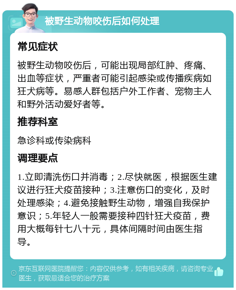 被野生动物咬伤后如何处理 常见症状 被野生动物咬伤后，可能出现局部红肿、疼痛、出血等症状，严重者可能引起感染或传播疾病如狂犬病等。易感人群包括户外工作者、宠物主人和野外活动爱好者等。 推荐科室 急诊科或传染病科 调理要点 1.立即清洗伤口并消毒；2.尽快就医，根据医生建议进行狂犬疫苗接种；3.注意伤口的变化，及时处理感染；4.避免接触野生动物，增强自我保护意识；5.年轻人一般需要接种四针狂犬疫苗，费用大概每针七八十元，具体间隔时间由医生指导。