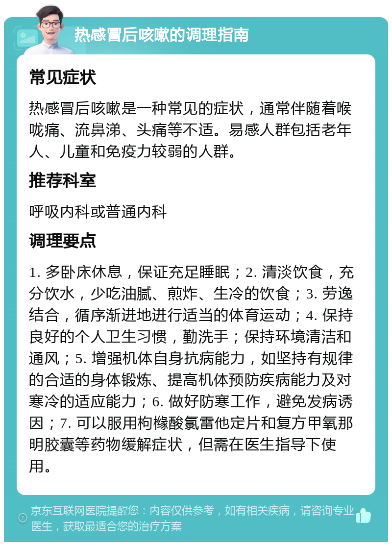 热感冒后咳嗽的调理指南 常见症状 热感冒后咳嗽是一种常见的症状，通常伴随着喉咙痛、流鼻涕、头痛等不适。易感人群包括老年人、儿童和免疫力较弱的人群。 推荐科室 呼吸内科或普通内科 调理要点 1. 多卧床休息，保证充足睡眠；2. 清淡饮食，充分饮水，少吃油腻、煎炸、生冷的饮食；3. 劳逸结合，循序渐进地进行适当的体育运动；4. 保持良好的个人卫生习惯，勤洗手；保持环境清洁和通风；5. 增强机体自身抗病能力，如坚持有规律的合适的身体锻炼、提高机体预防疾病能力及对寒冷的适应能力；6. 做好防寒工作，避免发病诱因；7. 可以服用枸橼酸氯雷他定片和复方甲氧那明胶囊等药物缓解症状，但需在医生指导下使用。