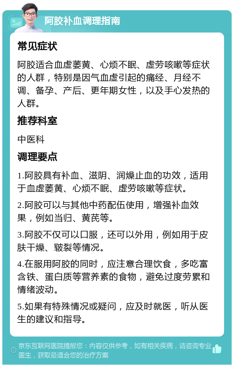 阿胶补血调理指南 常见症状 阿胶适合血虚萎黄、心烦不眠、虚劳咳嗽等症状的人群，特别是因气血虚引起的痛经、月经不调、备孕、产后、更年期女性，以及手心发热的人群。 推荐科室 中医科 调理要点 1.阿胶具有补血、滋阴、润燥止血的功效，适用于血虚萎黄、心烦不眠、虚劳咳嗽等症状。 2.阿胶可以与其他中药配伍使用，增强补血效果，例如当归、黄芪等。 3.阿胶不仅可以口服，还可以外用，例如用于皮肤干燥、皲裂等情况。 4.在服用阿胶的同时，应注意合理饮食，多吃富含铁、蛋白质等营养素的食物，避免过度劳累和情绪波动。 5.如果有特殊情况或疑问，应及时就医，听从医生的建议和指导。