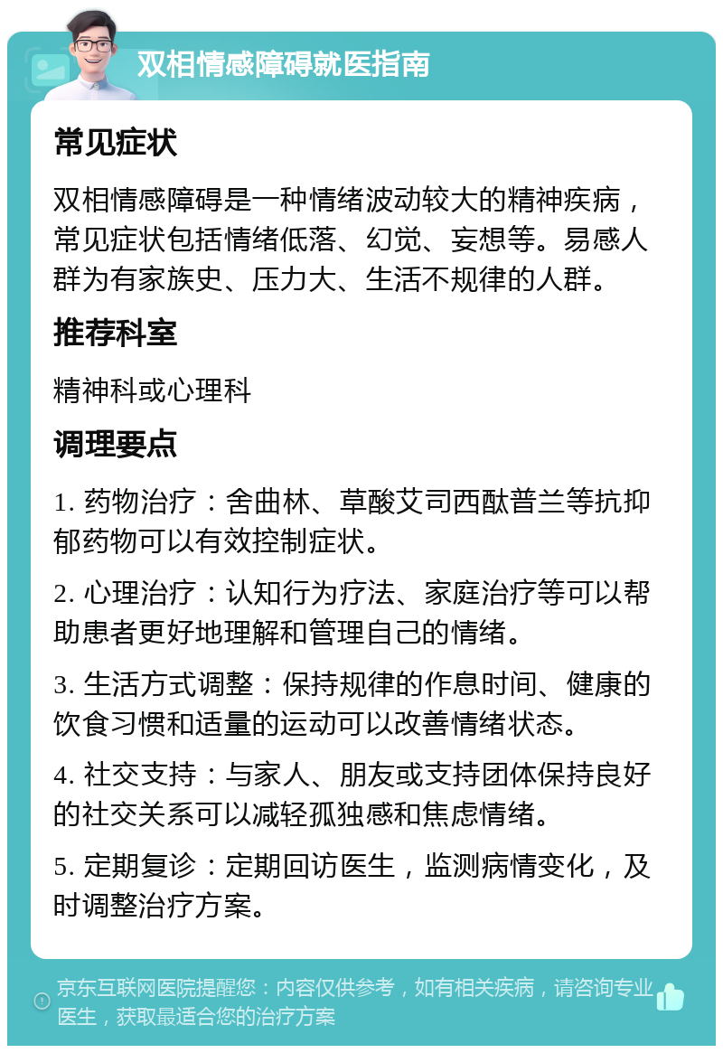 双相情感障碍就医指南 常见症状 双相情感障碍是一种情绪波动较大的精神疾病，常见症状包括情绪低落、幻觉、妄想等。易感人群为有家族史、压力大、生活不规律的人群。 推荐科室 精神科或心理科 调理要点 1. 药物治疗：舍曲林、草酸艾司西酞普兰等抗抑郁药物可以有效控制症状。 2. 心理治疗：认知行为疗法、家庭治疗等可以帮助患者更好地理解和管理自己的情绪。 3. 生活方式调整：保持规律的作息时间、健康的饮食习惯和适量的运动可以改善情绪状态。 4. 社交支持：与家人、朋友或支持团体保持良好的社交关系可以减轻孤独感和焦虑情绪。 5. 定期复诊：定期回访医生，监测病情变化，及时调整治疗方案。