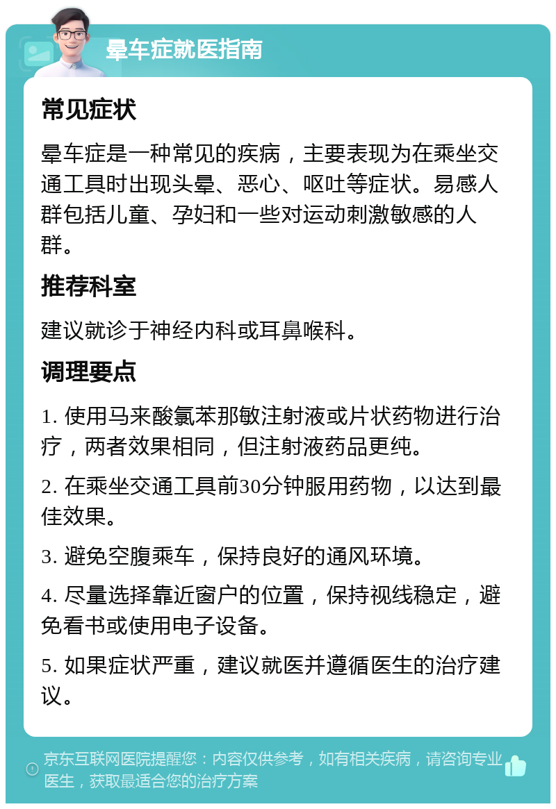 晕车症就医指南 常见症状 晕车症是一种常见的疾病，主要表现为在乘坐交通工具时出现头晕、恶心、呕吐等症状。易感人群包括儿童、孕妇和一些对运动刺激敏感的人群。 推荐科室 建议就诊于神经内科或耳鼻喉科。 调理要点 1. 使用马来酸氯苯那敏注射液或片状药物进行治疗，两者效果相同，但注射液药品更纯。 2. 在乘坐交通工具前30分钟服用药物，以达到最佳效果。 3. 避免空腹乘车，保持良好的通风环境。 4. 尽量选择靠近窗户的位置，保持视线稳定，避免看书或使用电子设备。 5. 如果症状严重，建议就医并遵循医生的治疗建议。