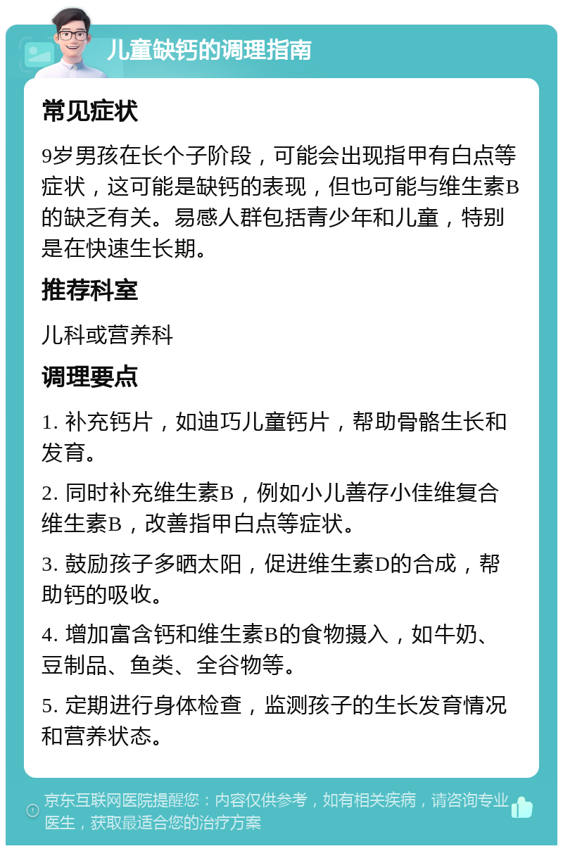 儿童缺钙的调理指南 常见症状 9岁男孩在长个子阶段，可能会出现指甲有白点等症状，这可能是缺钙的表现，但也可能与维生素B的缺乏有关。易感人群包括青少年和儿童，特别是在快速生长期。 推荐科室 儿科或营养科 调理要点 1. 补充钙片，如迪巧儿童钙片，帮助骨骼生长和发育。 2. 同时补充维生素B，例如小儿善存小佳维复合维生素B，改善指甲白点等症状。 3. 鼓励孩子多晒太阳，促进维生素D的合成，帮助钙的吸收。 4. 增加富含钙和维生素B的食物摄入，如牛奶、豆制品、鱼类、全谷物等。 5. 定期进行身体检查，监测孩子的生长发育情况和营养状态。