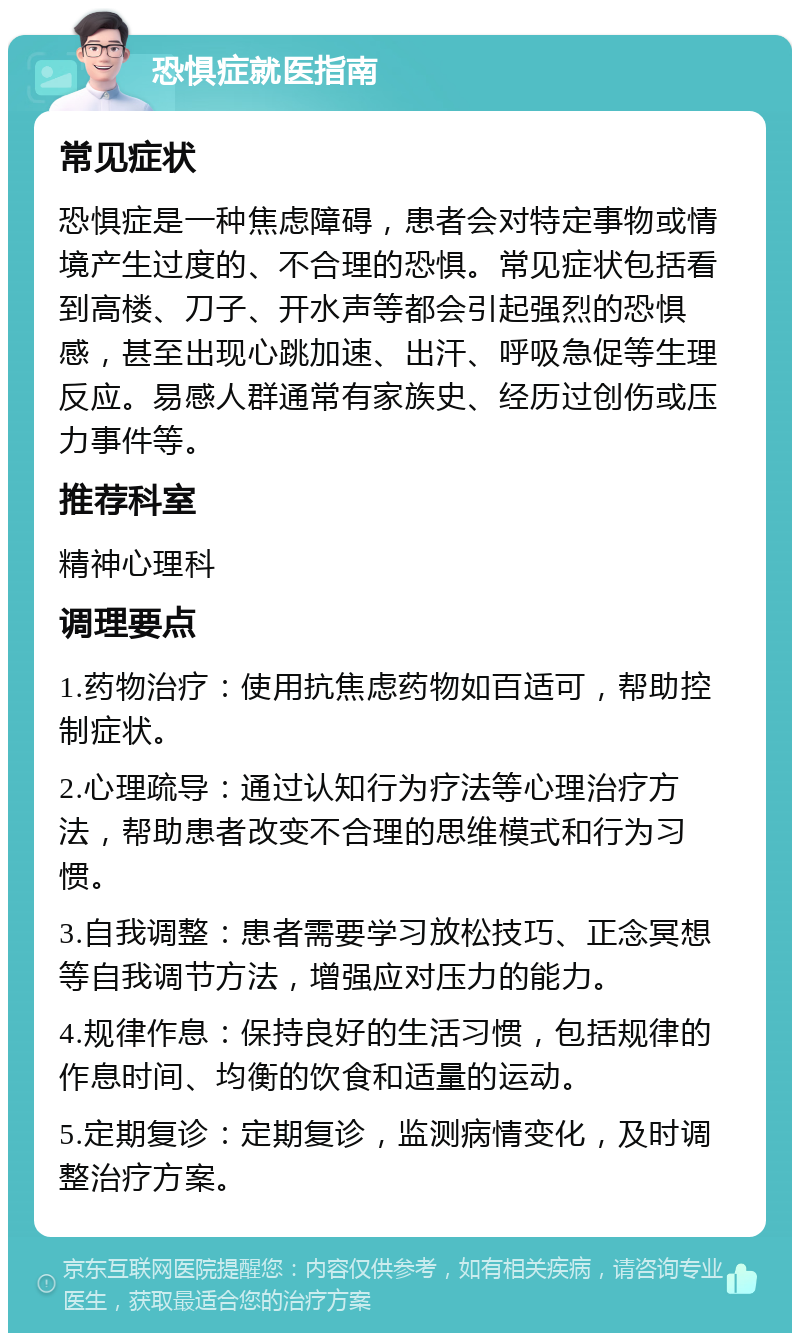 恐惧症就医指南 常见症状 恐惧症是一种焦虑障碍，患者会对特定事物或情境产生过度的、不合理的恐惧。常见症状包括看到高楼、刀子、开水声等都会引起强烈的恐惧感，甚至出现心跳加速、出汗、呼吸急促等生理反应。易感人群通常有家族史、经历过创伤或压力事件等。 推荐科室 精神心理科 调理要点 1.药物治疗：使用抗焦虑药物如百适可，帮助控制症状。 2.心理疏导：通过认知行为疗法等心理治疗方法，帮助患者改变不合理的思维模式和行为习惯。 3.自我调整：患者需要学习放松技巧、正念冥想等自我调节方法，增强应对压力的能力。 4.规律作息：保持良好的生活习惯，包括规律的作息时间、均衡的饮食和适量的运动。 5.定期复诊：定期复诊，监测病情变化，及时调整治疗方案。