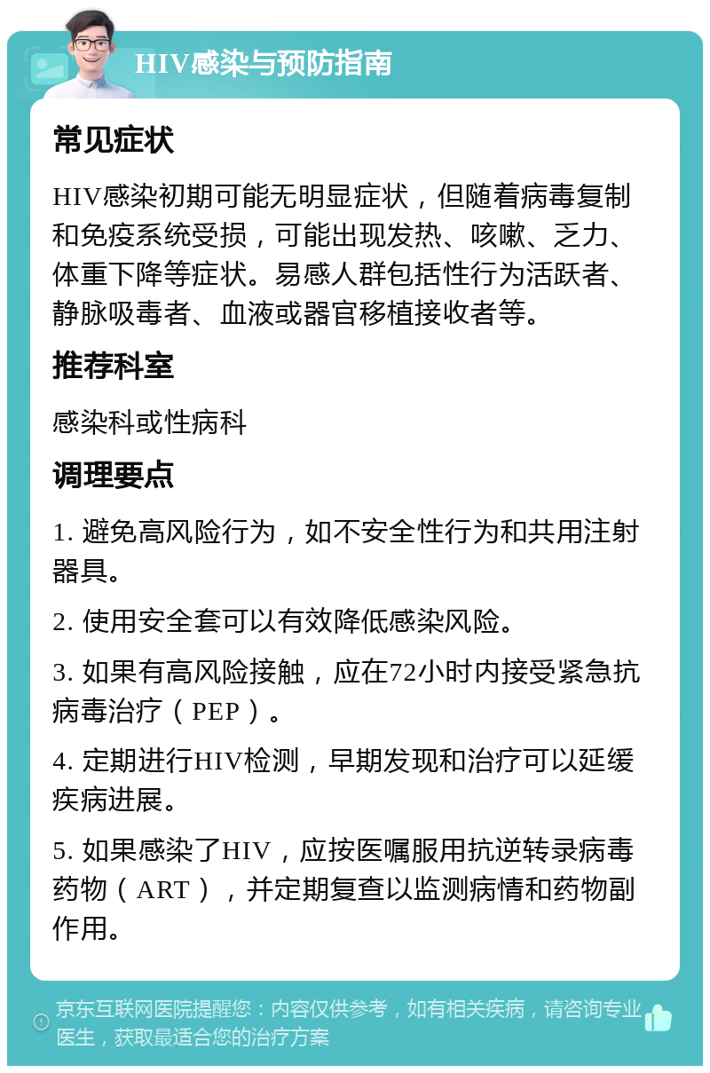 HIV感染与预防指南 常见症状 HIV感染初期可能无明显症状，但随着病毒复制和免疫系统受损，可能出现发热、咳嗽、乏力、体重下降等症状。易感人群包括性行为活跃者、静脉吸毒者、血液或器官移植接收者等。 推荐科室 感染科或性病科 调理要点 1. 避免高风险行为，如不安全性行为和共用注射器具。 2. 使用安全套可以有效降低感染风险。 3. 如果有高风险接触，应在72小时内接受紧急抗病毒治疗（PEP）。 4. 定期进行HIV检测，早期发现和治疗可以延缓疾病进展。 5. 如果感染了HIV，应按医嘱服用抗逆转录病毒药物（ART），并定期复查以监测病情和药物副作用。