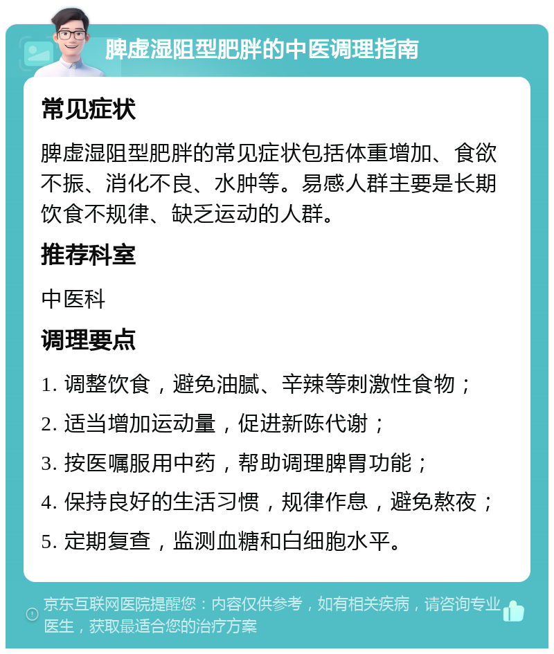 脾虚湿阻型肥胖的中医调理指南 常见症状 脾虚湿阻型肥胖的常见症状包括体重增加、食欲不振、消化不良、水肿等。易感人群主要是长期饮食不规律、缺乏运动的人群。 推荐科室 中医科 调理要点 1. 调整饮食，避免油腻、辛辣等刺激性食物； 2. 适当增加运动量，促进新陈代谢； 3. 按医嘱服用中药，帮助调理脾胃功能； 4. 保持良好的生活习惯，规律作息，避免熬夜； 5. 定期复查，监测血糖和白细胞水平。