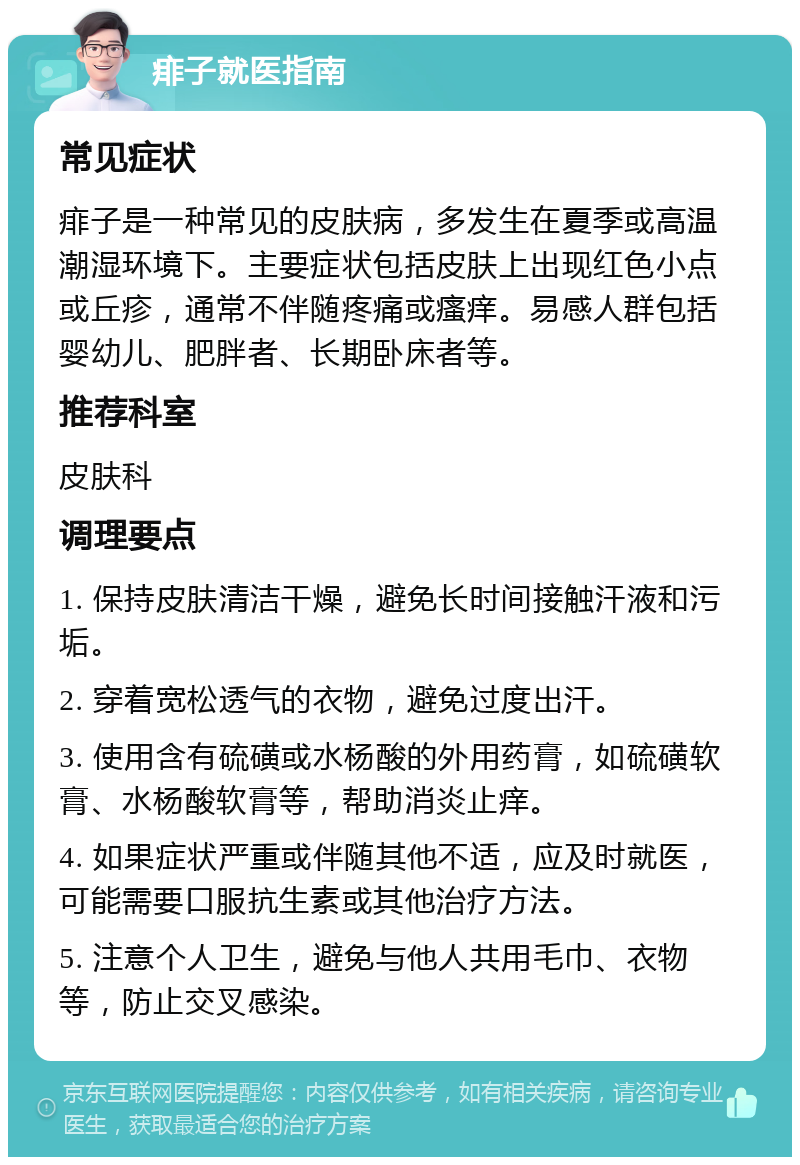 痱子就医指南 常见症状 痱子是一种常见的皮肤病，多发生在夏季或高温潮湿环境下。主要症状包括皮肤上出现红色小点或丘疹，通常不伴随疼痛或瘙痒。易感人群包括婴幼儿、肥胖者、长期卧床者等。 推荐科室 皮肤科 调理要点 1. 保持皮肤清洁干燥，避免长时间接触汗液和污垢。 2. 穿着宽松透气的衣物，避免过度出汗。 3. 使用含有硫磺或水杨酸的外用药膏，如硫磺软膏、水杨酸软膏等，帮助消炎止痒。 4. 如果症状严重或伴随其他不适，应及时就医，可能需要口服抗生素或其他治疗方法。 5. 注意个人卫生，避免与他人共用毛巾、衣物等，防止交叉感染。