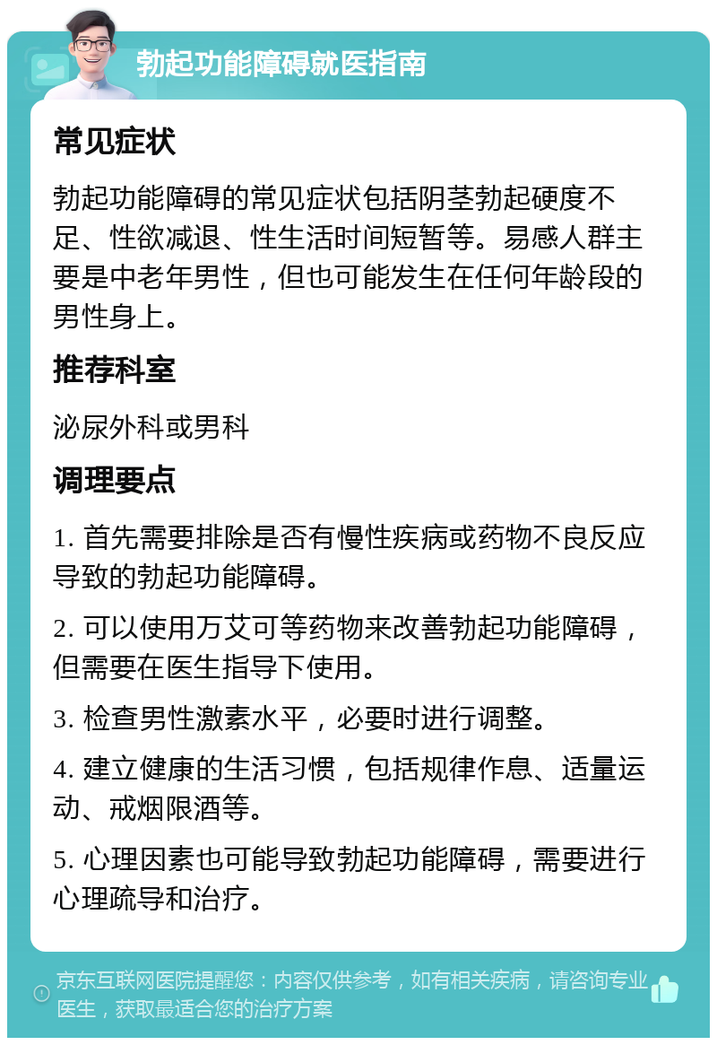 勃起功能障碍就医指南 常见症状 勃起功能障碍的常见症状包括阴茎勃起硬度不足、性欲减退、性生活时间短暂等。易感人群主要是中老年男性，但也可能发生在任何年龄段的男性身上。 推荐科室 泌尿外科或男科 调理要点 1. 首先需要排除是否有慢性疾病或药物不良反应导致的勃起功能障碍。 2. 可以使用万艾可等药物来改善勃起功能障碍，但需要在医生指导下使用。 3. 检查男性激素水平，必要时进行调整。 4. 建立健康的生活习惯，包括规律作息、适量运动、戒烟限酒等。 5. 心理因素也可能导致勃起功能障碍，需要进行心理疏导和治疗。