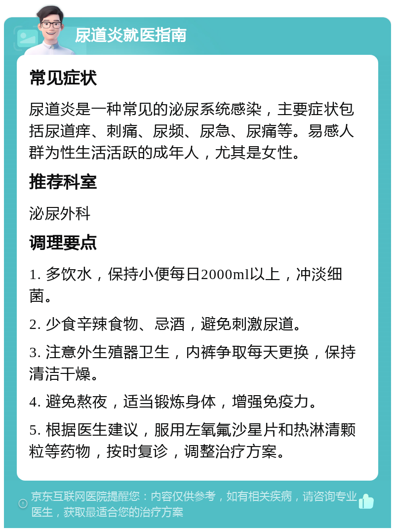 尿道炎就医指南 常见症状 尿道炎是一种常见的泌尿系统感染，主要症状包括尿道痒、刺痛、尿频、尿急、尿痛等。易感人群为性生活活跃的成年人，尤其是女性。 推荐科室 泌尿外科 调理要点 1. 多饮水，保持小便每日2000ml以上，冲淡细菌。 2. 少食辛辣食物、忌酒，避免刺激尿道。 3. 注意外生殖器卫生，内裤争取每天更换，保持清洁干燥。 4. 避免熬夜，适当锻炼身体，增强免疫力。 5. 根据医生建议，服用左氧氟沙星片和热淋清颗粒等药物，按时复诊，调整治疗方案。