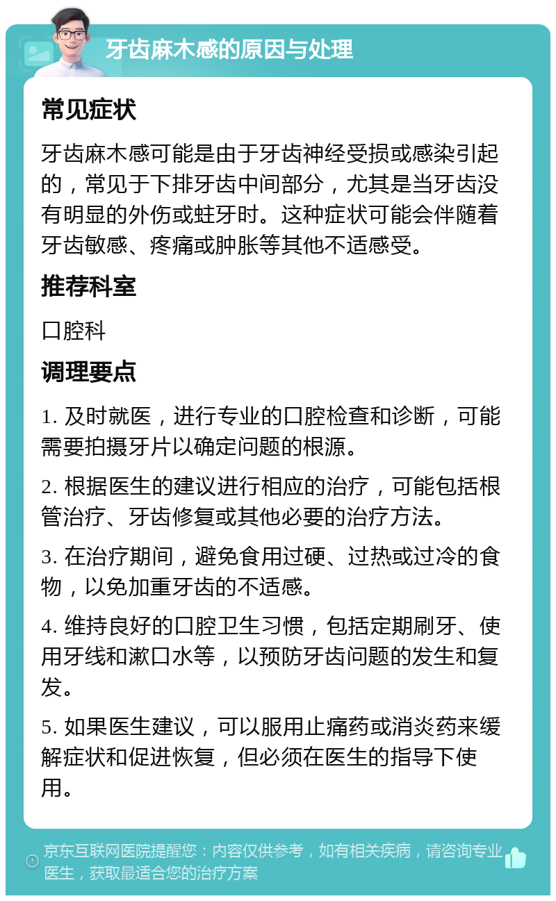 牙齿麻木感的原因与处理 常见症状 牙齿麻木感可能是由于牙齿神经受损或感染引起的，常见于下排牙齿中间部分，尤其是当牙齿没有明显的外伤或蛀牙时。这种症状可能会伴随着牙齿敏感、疼痛或肿胀等其他不适感受。 推荐科室 口腔科 调理要点 1. 及时就医，进行专业的口腔检查和诊断，可能需要拍摄牙片以确定问题的根源。 2. 根据医生的建议进行相应的治疗，可能包括根管治疗、牙齿修复或其他必要的治疗方法。 3. 在治疗期间，避免食用过硬、过热或过冷的食物，以免加重牙齿的不适感。 4. 维持良好的口腔卫生习惯，包括定期刷牙、使用牙线和漱口水等，以预防牙齿问题的发生和复发。 5. 如果医生建议，可以服用止痛药或消炎药来缓解症状和促进恢复，但必须在医生的指导下使用。