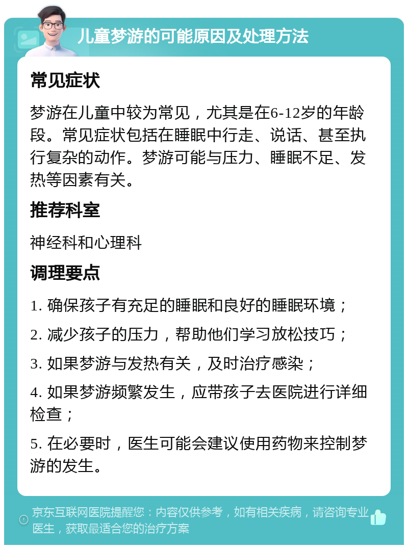 儿童梦游的可能原因及处理方法 常见症状 梦游在儿童中较为常见，尤其是在6-12岁的年龄段。常见症状包括在睡眠中行走、说话、甚至执行复杂的动作。梦游可能与压力、睡眠不足、发热等因素有关。 推荐科室 神经科和心理科 调理要点 1. 确保孩子有充足的睡眠和良好的睡眠环境； 2. 减少孩子的压力，帮助他们学习放松技巧； 3. 如果梦游与发热有关，及时治疗感染； 4. 如果梦游频繁发生，应带孩子去医院进行详细检查； 5. 在必要时，医生可能会建议使用药物来控制梦游的发生。