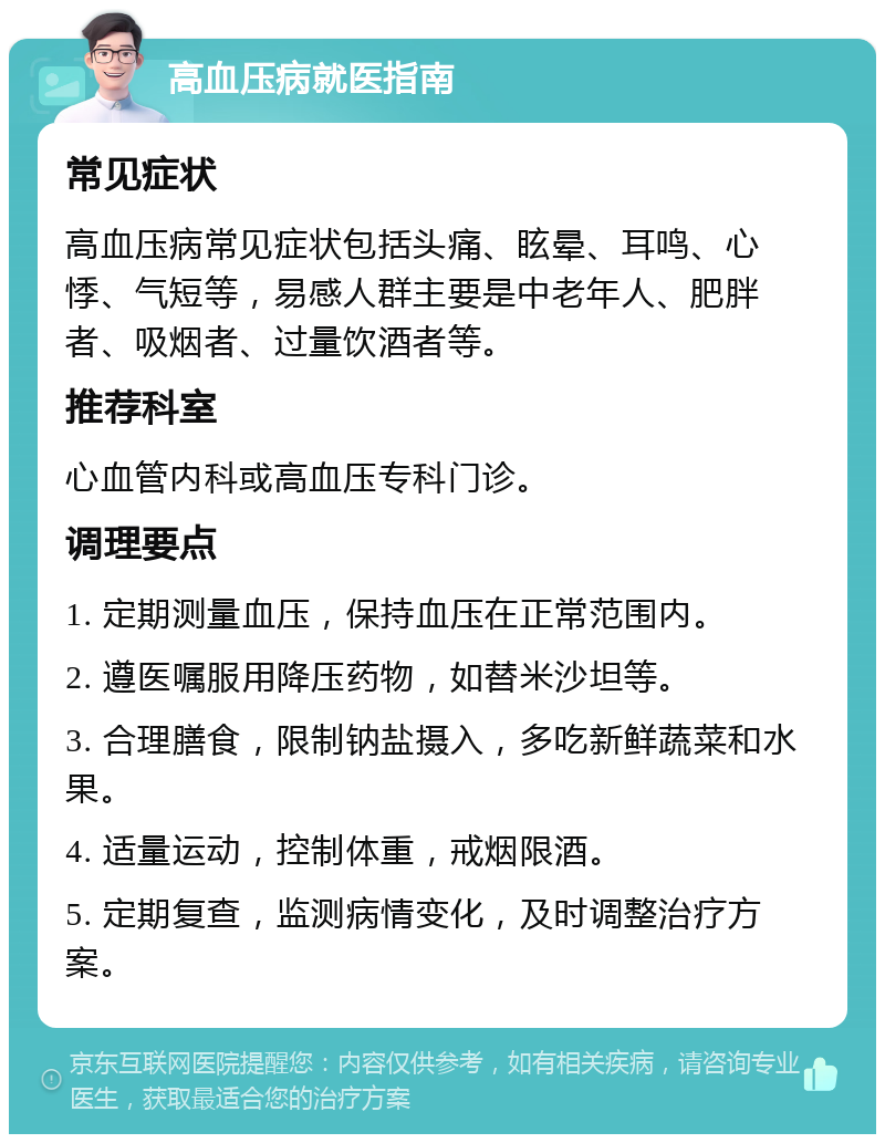 高血压病就医指南 常见症状 高血压病常见症状包括头痛、眩晕、耳鸣、心悸、气短等，易感人群主要是中老年人、肥胖者、吸烟者、过量饮酒者等。 推荐科室 心血管内科或高血压专科门诊。 调理要点 1. 定期测量血压，保持血压在正常范围内。 2. 遵医嘱服用降压药物，如替米沙坦等。 3. 合理膳食，限制钠盐摄入，多吃新鲜蔬菜和水果。 4. 适量运动，控制体重，戒烟限酒。 5. 定期复查，监测病情变化，及时调整治疗方案。