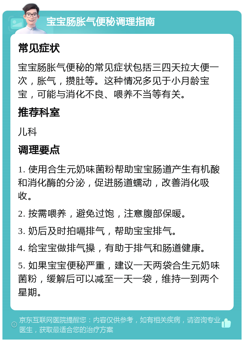 宝宝肠胀气便秘调理指南 常见症状 宝宝肠胀气便秘的常见症状包括三四天拉大便一次，胀气，攒肚等。这种情况多见于小月龄宝宝，可能与消化不良、喂养不当等有关。 推荐科室 儿科 调理要点 1. 使用合生元奶味菌粉帮助宝宝肠道产生有机酸和消化酶的分泌，促进肠道蠕动，改善消化吸收。 2. 按需喂养，避免过饱，注意腹部保暖。 3. 奶后及时拍嗝排气，帮助宝宝排气。 4. 给宝宝做排气操，有助于排气和肠道健康。 5. 如果宝宝便秘严重，建议一天两袋合生元奶味菌粉，缓解后可以减至一天一袋，维持一到两个星期。