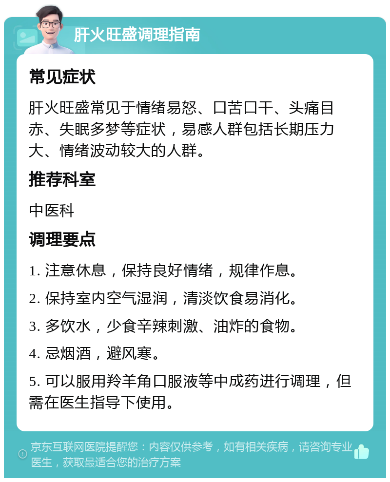 肝火旺盛调理指南 常见症状 肝火旺盛常见于情绪易怒、口苦口干、头痛目赤、失眠多梦等症状，易感人群包括长期压力大、情绪波动较大的人群。 推荐科室 中医科 调理要点 1. 注意休息，保持良好情绪，规律作息。 2. 保持室内空气湿润，清淡饮食易消化。 3. 多饮水，少食辛辣刺激、油炸的食物。 4. 忌烟酒，避风寒。 5. 可以服用羚羊角口服液等中成药进行调理，但需在医生指导下使用。