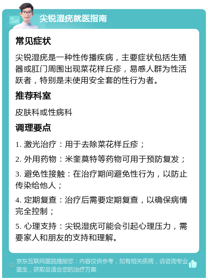 尖锐湿疣就医指南 常见症状 尖锐湿疣是一种性传播疾病，主要症状包括生殖器或肛门周围出现菜花样丘疹，易感人群为性活跃者，特别是未使用安全套的性行为者。 推荐科室 皮肤科或性病科 调理要点 1. 激光治疗：用于去除菜花样丘疹； 2. 外用药物：米奎莫特等药物可用于预防复发； 3. 避免性接触：在治疗期间避免性行为，以防止传染给他人； 4. 定期复查：治疗后需要定期复查，以确保病情完全控制； 5. 心理支持：尖锐湿疣可能会引起心理压力，需要家人和朋友的支持和理解。