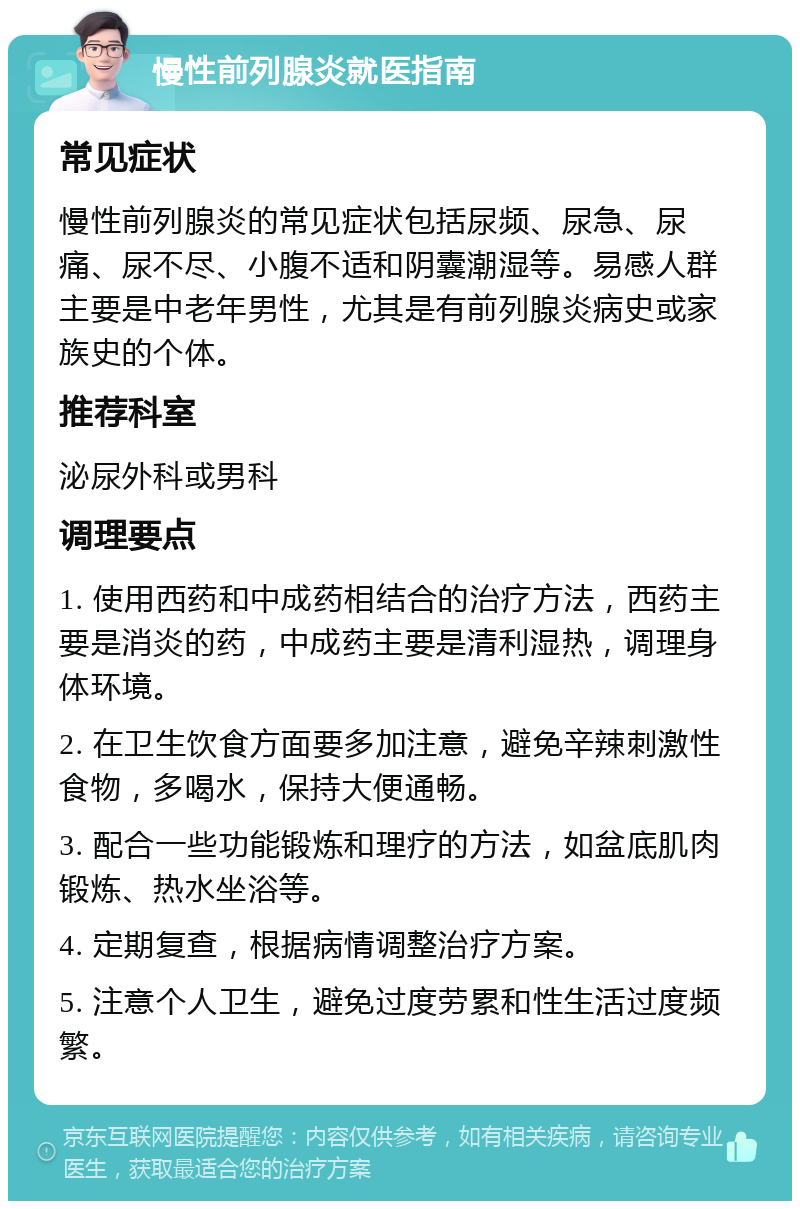 慢性前列腺炎就医指南 常见症状 慢性前列腺炎的常见症状包括尿频、尿急、尿痛、尿不尽、小腹不适和阴囊潮湿等。易感人群主要是中老年男性，尤其是有前列腺炎病史或家族史的个体。 推荐科室 泌尿外科或男科 调理要点 1. 使用西药和中成药相结合的治疗方法，西药主要是消炎的药，中成药主要是清利湿热，调理身体环境。 2. 在卫生饮食方面要多加注意，避免辛辣刺激性食物，多喝水，保持大便通畅。 3. 配合一些功能锻炼和理疗的方法，如盆底肌肉锻炼、热水坐浴等。 4. 定期复查，根据病情调整治疗方案。 5. 注意个人卫生，避免过度劳累和性生活过度频繁。