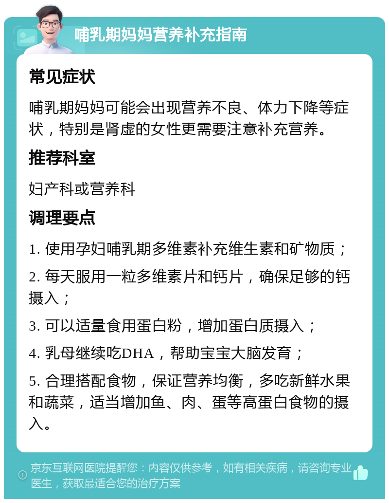 哺乳期妈妈营养补充指南 常见症状 哺乳期妈妈可能会出现营养不良、体力下降等症状，特别是肾虚的女性更需要注意补充营养。 推荐科室 妇产科或营养科 调理要点 1. 使用孕妇哺乳期多维素补充维生素和矿物质； 2. 每天服用一粒多维素片和钙片，确保足够的钙摄入； 3. 可以适量食用蛋白粉，增加蛋白质摄入； 4. 乳母继续吃DHA，帮助宝宝大脑发育； 5. 合理搭配食物，保证营养均衡，多吃新鲜水果和蔬菜，适当增加鱼、肉、蛋等高蛋白食物的摄入。