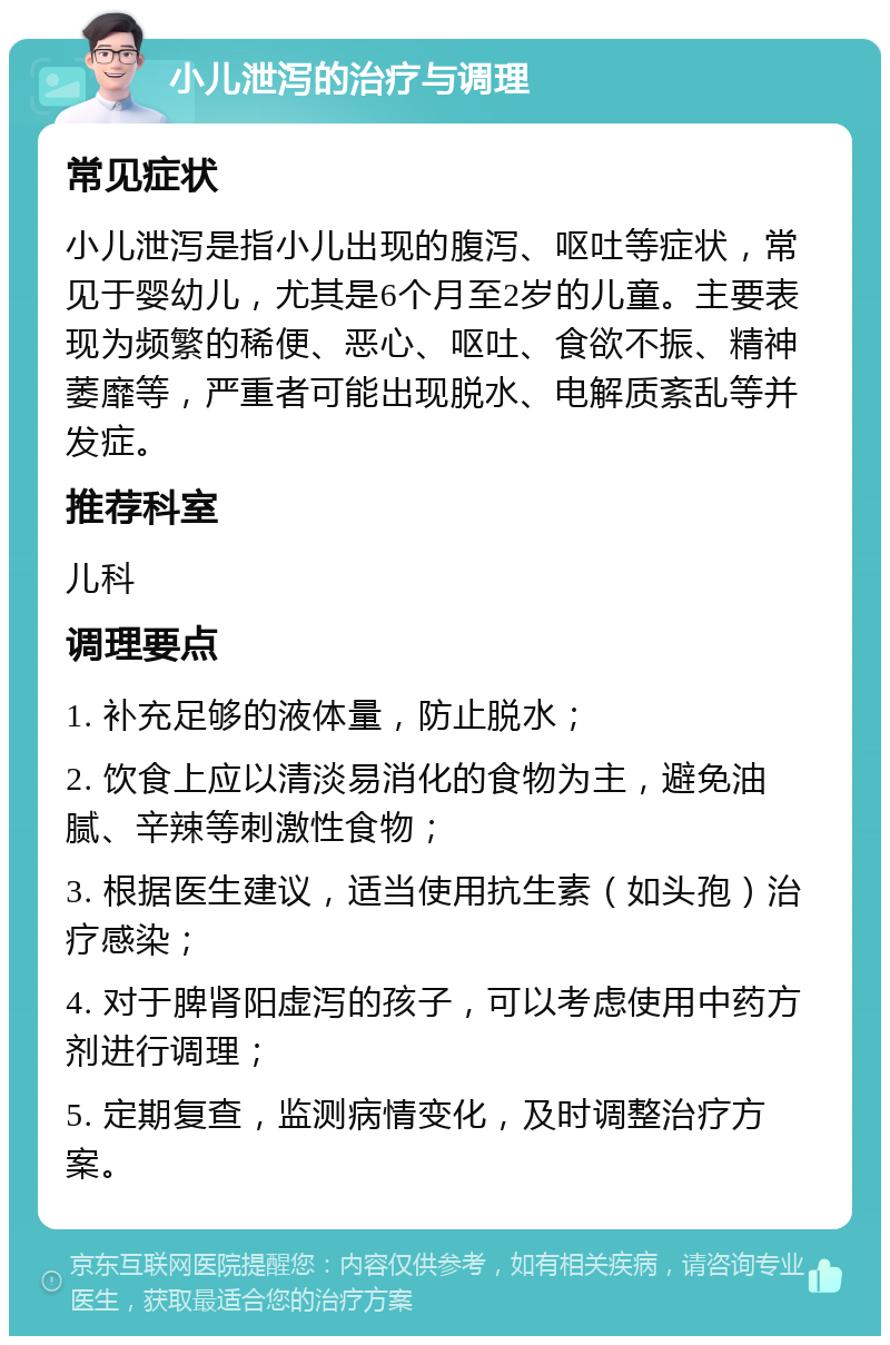 小儿泄泻的治疗与调理 常见症状 小儿泄泻是指小儿出现的腹泻、呕吐等症状，常见于婴幼儿，尤其是6个月至2岁的儿童。主要表现为频繁的稀便、恶心、呕吐、食欲不振、精神萎靡等，严重者可能出现脱水、电解质紊乱等并发症。 推荐科室 儿科 调理要点 1. 补充足够的液体量，防止脱水； 2. 饮食上应以清淡易消化的食物为主，避免油腻、辛辣等刺激性食物； 3. 根据医生建议，适当使用抗生素（如头孢）治疗感染； 4. 对于脾肾阳虚泻的孩子，可以考虑使用中药方剂进行调理； 5. 定期复查，监测病情变化，及时调整治疗方案。