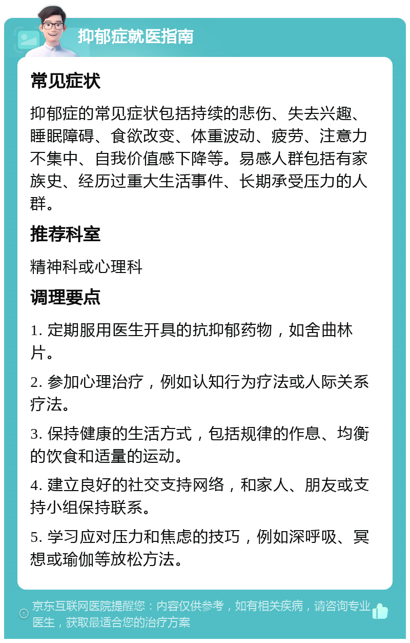 抑郁症就医指南 常见症状 抑郁症的常见症状包括持续的悲伤、失去兴趣、睡眠障碍、食欲改变、体重波动、疲劳、注意力不集中、自我价值感下降等。易感人群包括有家族史、经历过重大生活事件、长期承受压力的人群。 推荐科室 精神科或心理科 调理要点 1. 定期服用医生开具的抗抑郁药物，如舍曲林片。 2. 参加心理治疗，例如认知行为疗法或人际关系疗法。 3. 保持健康的生活方式，包括规律的作息、均衡的饮食和适量的运动。 4. 建立良好的社交支持网络，和家人、朋友或支持小组保持联系。 5. 学习应对压力和焦虑的技巧，例如深呼吸、冥想或瑜伽等放松方法。