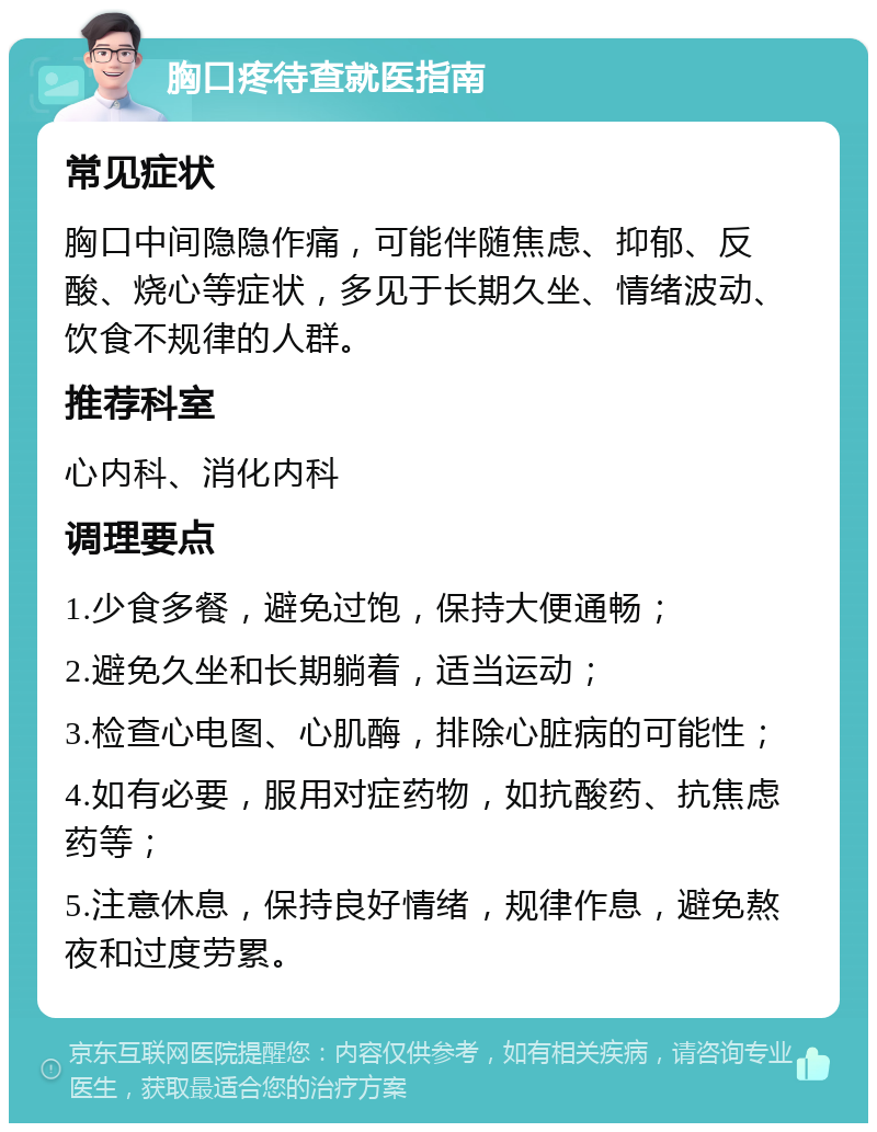 胸口疼待查就医指南 常见症状 胸口中间隐隐作痛，可能伴随焦虑、抑郁、反酸、烧心等症状，多见于长期久坐、情绪波动、饮食不规律的人群。 推荐科室 心内科、消化内科 调理要点 1.少食多餐，避免过饱，保持大便通畅； 2.避免久坐和长期躺着，适当运动； 3.检查心电图、心肌酶，排除心脏病的可能性； 4.如有必要，服用对症药物，如抗酸药、抗焦虑药等； 5.注意休息，保持良好情绪，规律作息，避免熬夜和过度劳累。