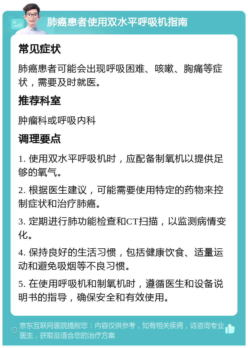 肺癌患者使用双水平呼吸机指南 常见症状 肺癌患者可能会出现呼吸困难、咳嗽、胸痛等症状，需要及时就医。 推荐科室 肿瘤科或呼吸内科 调理要点 1. 使用双水平呼吸机时，应配备制氧机以提供足够的氧气。 2. 根据医生建议，可能需要使用特定的药物来控制症状和治疗肺癌。 3. 定期进行肺功能检查和CT扫描，以监测病情变化。 4. 保持良好的生活习惯，包括健康饮食、适量运动和避免吸烟等不良习惯。 5. 在使用呼吸机和制氧机时，遵循医生和设备说明书的指导，确保安全和有效使用。