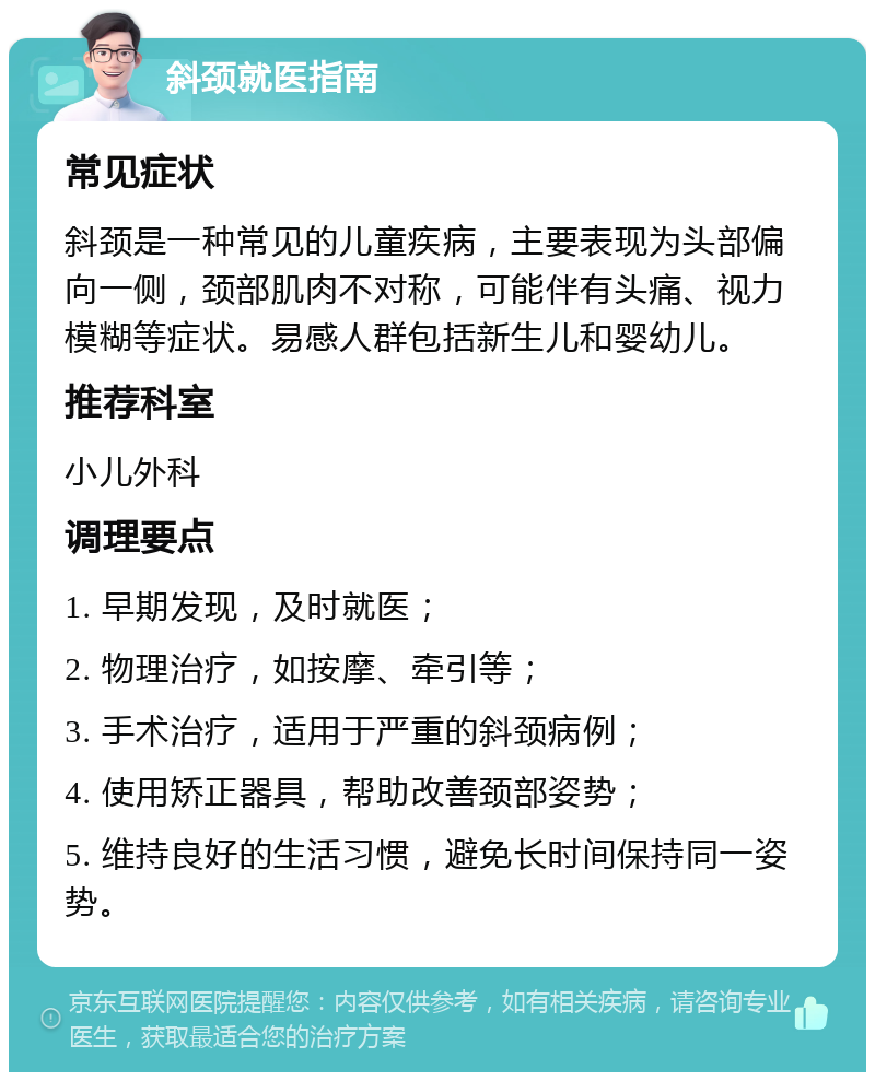 斜颈就医指南 常见症状 斜颈是一种常见的儿童疾病，主要表现为头部偏向一侧，颈部肌肉不对称，可能伴有头痛、视力模糊等症状。易感人群包括新生儿和婴幼儿。 推荐科室 小儿外科 调理要点 1. 早期发现，及时就医； 2. 物理治疗，如按摩、牵引等； 3. 手术治疗，适用于严重的斜颈病例； 4. 使用矫正器具，帮助改善颈部姿势； 5. 维持良好的生活习惯，避免长时间保持同一姿势。