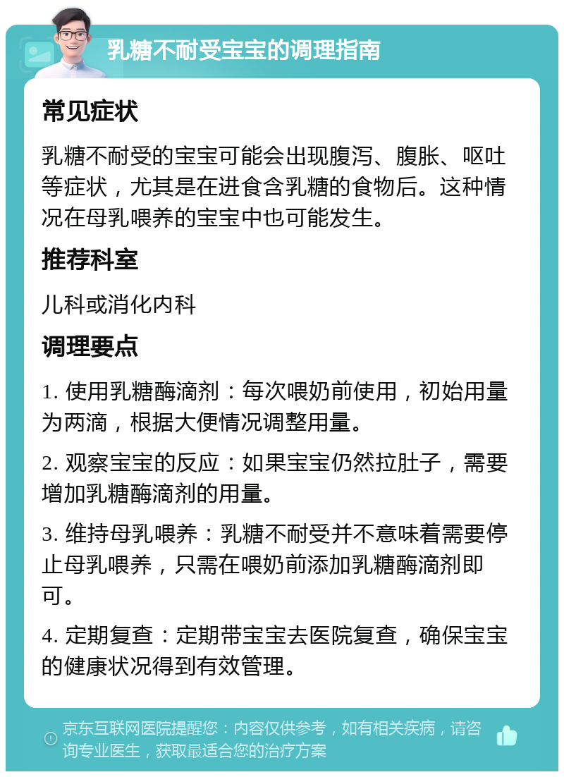 乳糖不耐受宝宝的调理指南 常见症状 乳糖不耐受的宝宝可能会出现腹泻、腹胀、呕吐等症状，尤其是在进食含乳糖的食物后。这种情况在母乳喂养的宝宝中也可能发生。 推荐科室 儿科或消化内科 调理要点 1. 使用乳糖酶滴剂：每次喂奶前使用，初始用量为两滴，根据大便情况调整用量。 2. 观察宝宝的反应：如果宝宝仍然拉肚子，需要增加乳糖酶滴剂的用量。 3. 维持母乳喂养：乳糖不耐受并不意味着需要停止母乳喂养，只需在喂奶前添加乳糖酶滴剂即可。 4. 定期复查：定期带宝宝去医院复查，确保宝宝的健康状况得到有效管理。